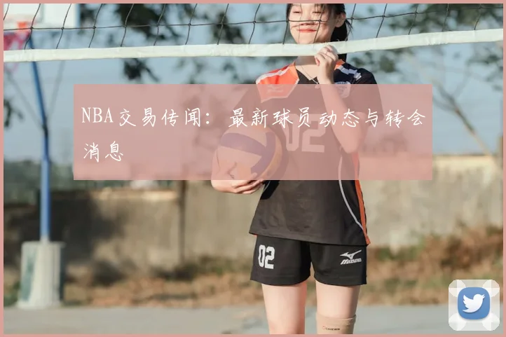 NBA交易传闻:最新球员动态与转会消息