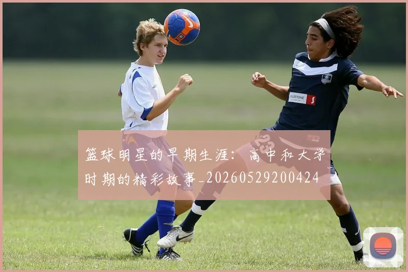 篮球明星的早期生涯：高中和大学时期的精彩故事_20260529200424
