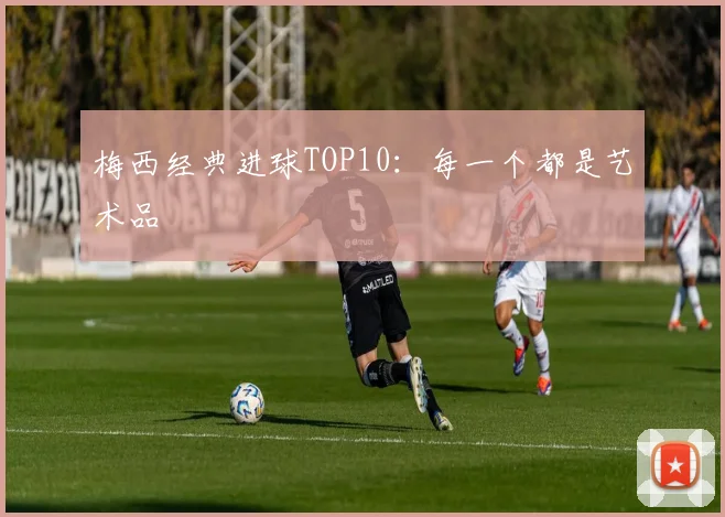 梅西经典进球TOP10：每一个都是艺术品