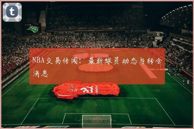 NBA交易传闻:最新球员动态与转会消息