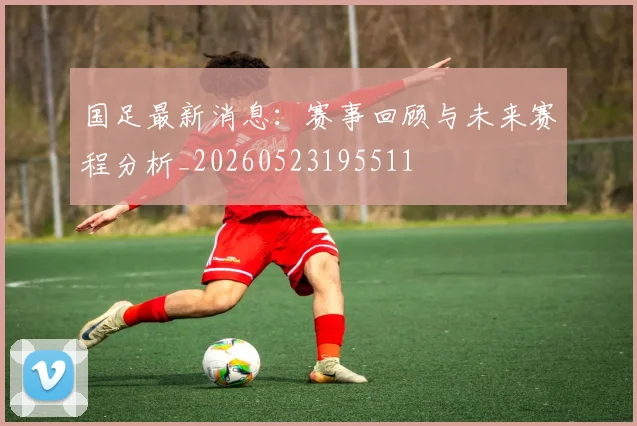 国足最新消息:赛事回顾与未来赛程分析_20260523195511