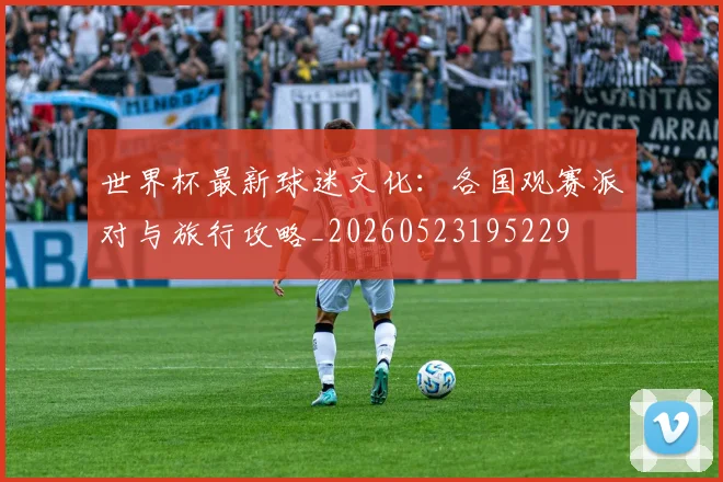 世界杯最新球迷文化:各国观赛派对与旅行攻略_20260523195229