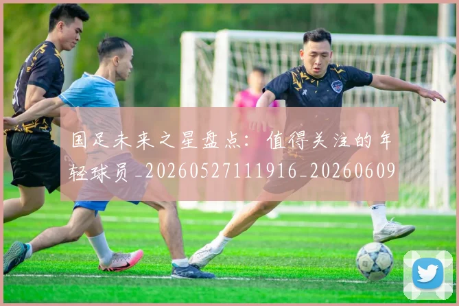 国足未来之星盘点:值得关注的年轻球员_20260527111916_20260609132735