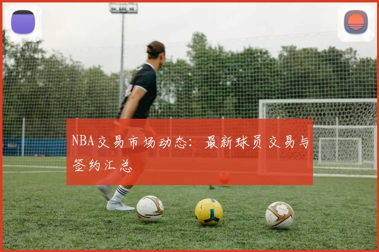 NBA交易市场动态：最新球员交易与签约汇总