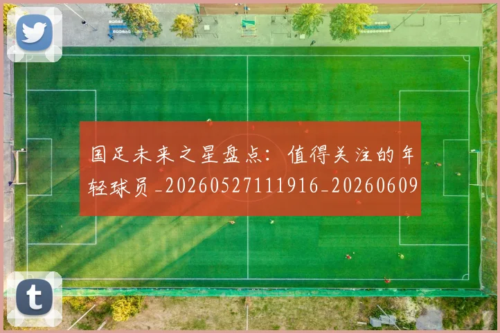 国足未来之星盘点:值得关注的年轻球员_20260527111916_20260609132735